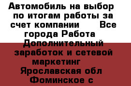 Автомобиль на выбор -по итогам работы за счет компании!!! - Все города Работа » Дополнительный заработок и сетевой маркетинг   . Ярославская обл.,Фоминское с.